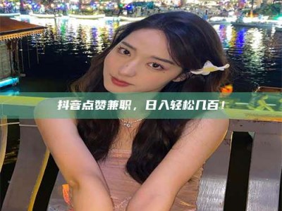 黄山抖音点赞兼职，日入轻松几百！