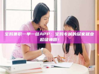 黄山宝妈兼职一单一结APP：宝妈专属的居家就业超级神器！